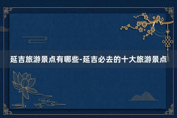 延吉旅游景点有哪些-延吉必去的十大旅游景点