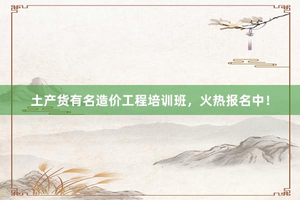 土产货有名造价工程培训班，火热报名中！