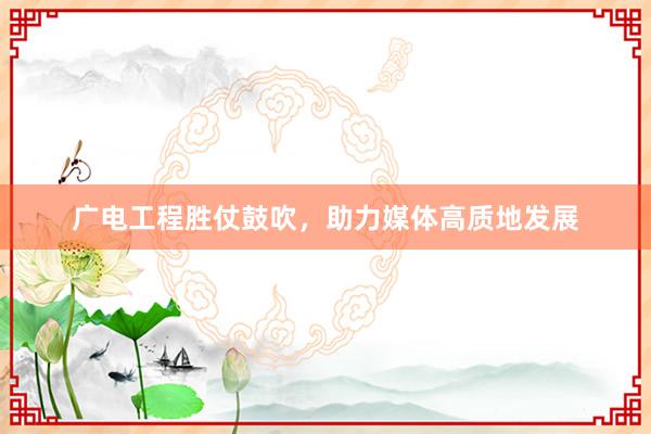 广电工程胜仗鼓吹，助力媒体高质地发展
