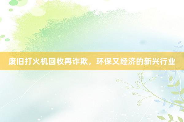 废旧打火机回收再诈欺，环保又经济的新兴行业