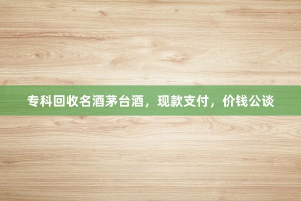 专科回收名酒茅台酒，现款支付，价钱公谈