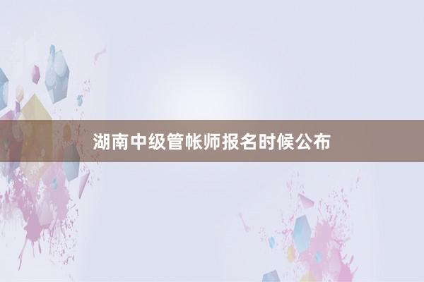 湖南中级管帐师报名时候公布
