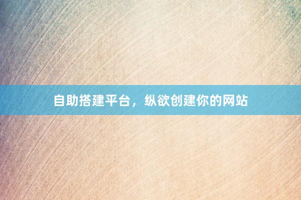 自助搭建平台，纵欲创建你的网站